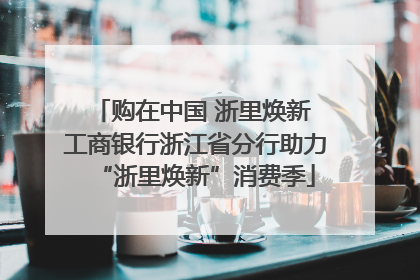 购在中国 浙里焕新 工商银行浙江省分行助力“浙里焕新”消费季
