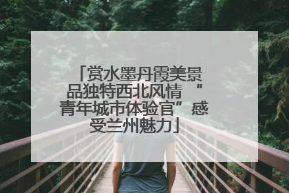 赏水墨丹霞美景 品独特西北风情 “青年城市体验官”感受兰州魅力