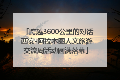 跨越3600公里的对话 西安-阿拉木图人文旅游交流周活动圆满落幕