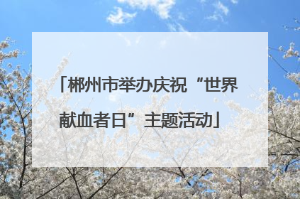 郴州市举办庆祝“世界献血者日”主题活动