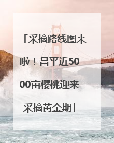 采摘路线图来啦！昌平近5000亩樱桃迎来采摘黄金期
