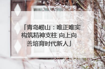 青岛崂山：唯正唯实构筑精神支柱 向上向善培育时代新人