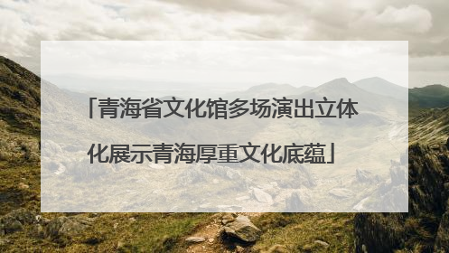青海省文化馆多场演出立体化展示青海厚重文化底蕴
