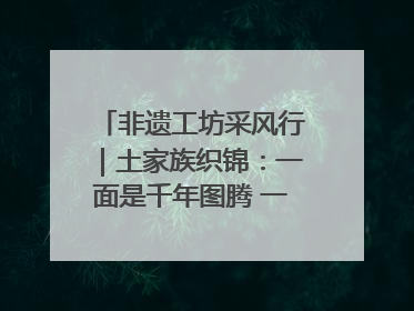 非遗工坊采风行｜土家族织锦：一面是千年图腾 一面是幸福画卷
