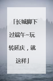长城脚下过端午~玩转延庆，就这样