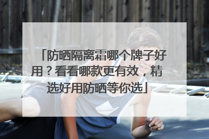防晒隔离霜哪个牌子好用？看看哪款更有效，精选好用防晒等你选