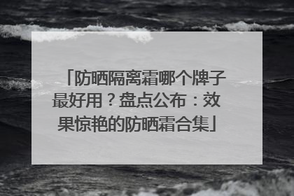 防晒隔离霜哪个牌子最好用？盘点公布：效果惊艳的防晒霜合集