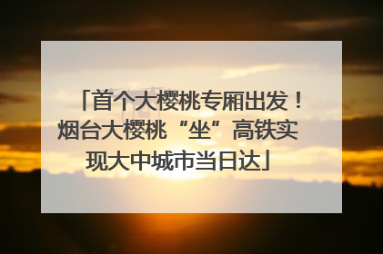 首个大樱桃专厢出发！烟台大樱桃“坐”高铁实现大中城市当日达