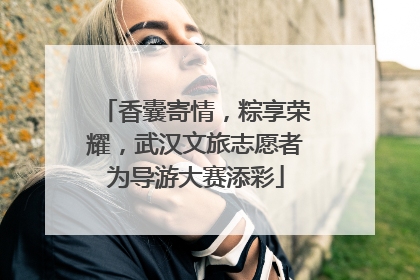 香囊寄情，粽享荣耀，武汉文旅志愿者为导游大赛添彩