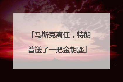 马斯克离任，特朗普送了一把金钥匙