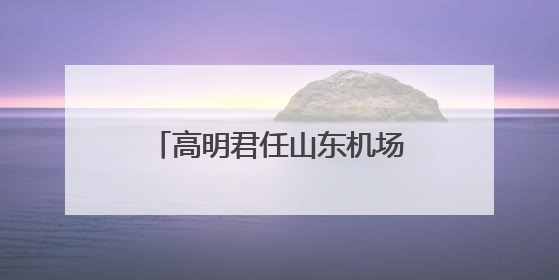 高明君任山东机场管理集团总经理，此前任副总经理