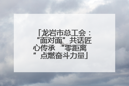龙岩市总工会：“面对面”共话匠心传承 “零距离”点燃奋斗力量