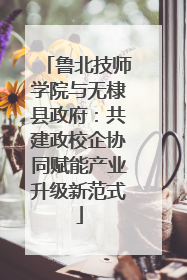 鲁北技师学院与无棣县政府：共建政校企协同赋能产业升级新范式