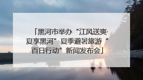 黑河市举办“江风送爽·夏享黑河”夏季避暑旅游“百日行动”新闻发布会