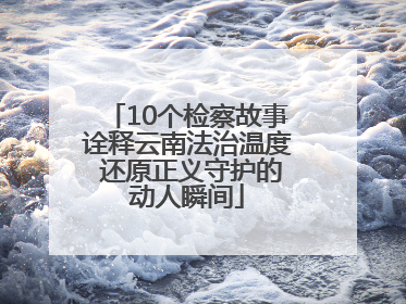 10个检察故事诠释云南法治温度 还原正义守护的动人瞬间