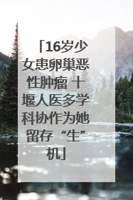 16岁少女患卵巢恶性肿瘤 十堰人医多学科协作为她留存“生”机