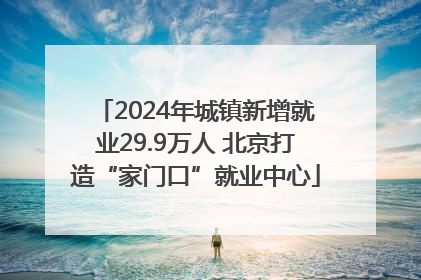 2024年城镇新增就业29.9万人 北京打造“家门口”就业中心