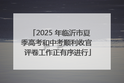 2025 年临沂市夏季高考和中考顺利收官 评卷工作正有序进行