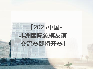 2025中国-非洲国际象棋友谊交流赛即将开赛