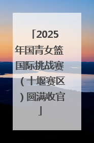 2025年国青女篮国际挑战赛（十堰赛区）圆满收官
