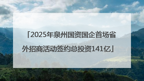 2025年泉州国资国企首场省外招商活动签约总投资141亿