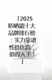 2025防晒霜十大品牌排行榜：实力靠谱性价比高，值得入手！