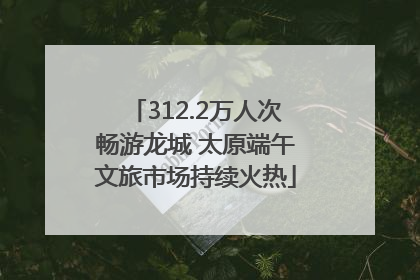 312.2万人次畅游龙城 太原端午文旅市场持续火热