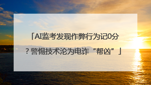 AI监考发现作弊行为记0分？警惕技术沦为电诈“帮凶”